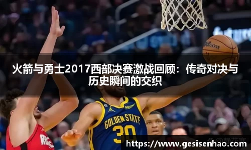 火箭与勇士2017西部决赛激战回顾：传奇对决与历史瞬间的交织