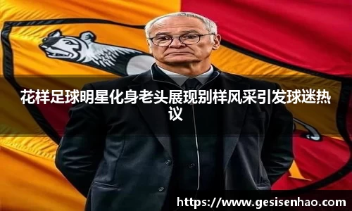 花样足球明星化身老头展现别样风采引发球迷热议